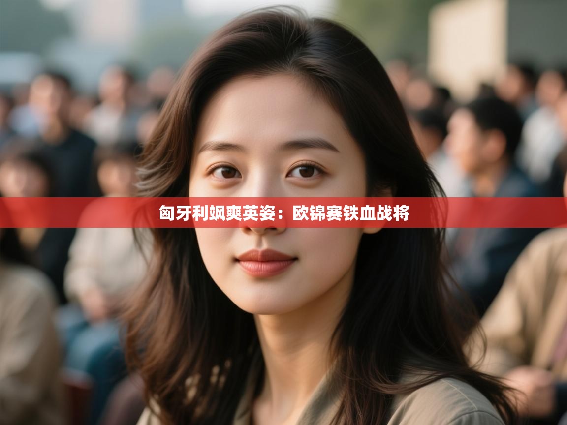 匈牙利飒爽英姿：欧锦赛铁血战将